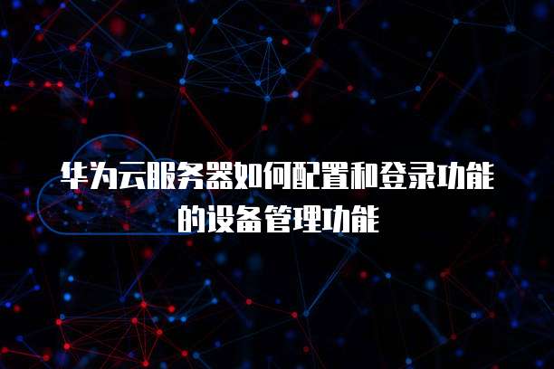 华为云服务器如何配置和登录功能的设备管理功能