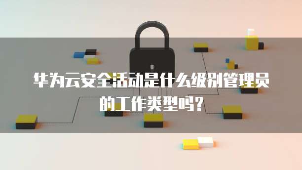 华为云安全活动是什么级别管理员的工作类型吗?
