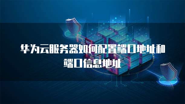 华为云服务器如何配置端口地址和端口信息地址
