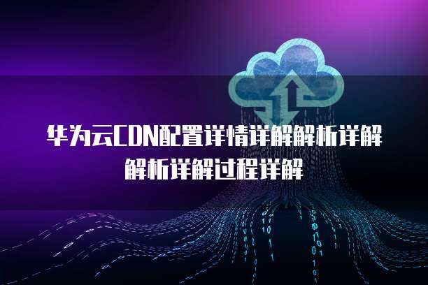 华为云CDN配置详情详解解析详解解析详解过程详解