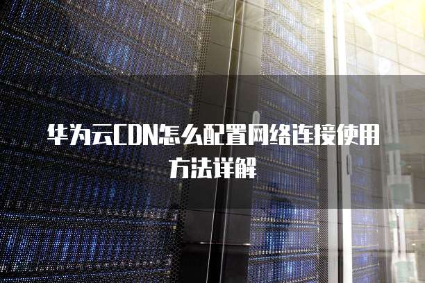 华为云CDN怎么配置网络连接使用方法详解