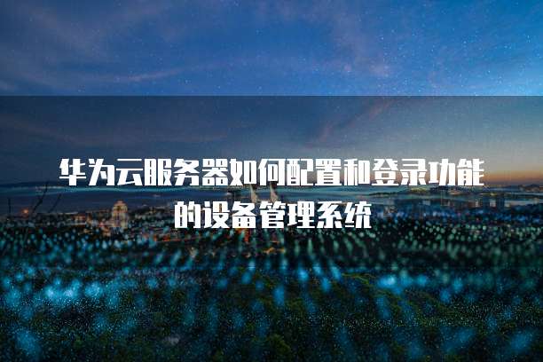 华为云服务器如何配置和登录功能的设备管理系统