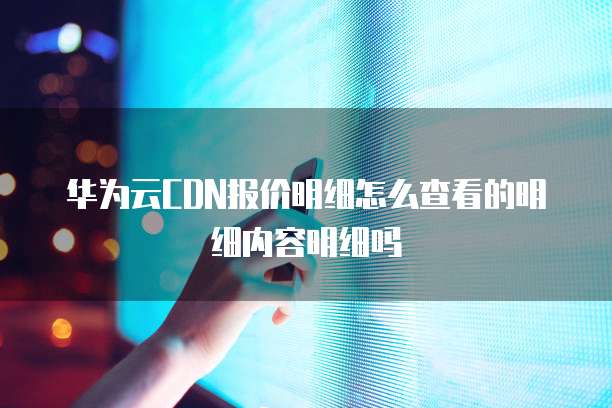 华为云CDN报价明细怎么查看的明细内容明细吗