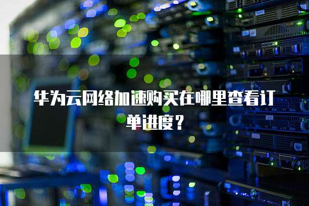 华为云网络加速购买在哪里查看订单进度？