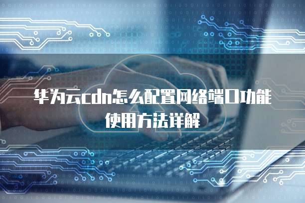 华为云cdn怎么配置网络端口功能使用方法详解