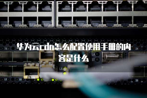 华为云cdn怎么配置使用手册的内容是什么