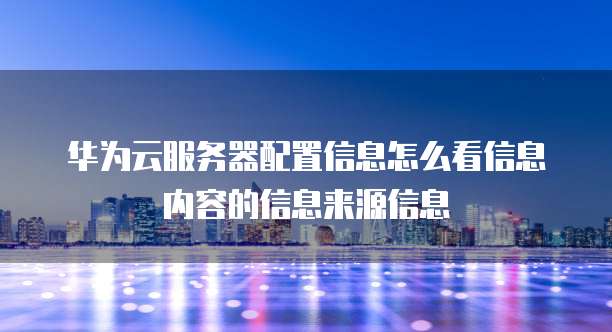 华为云服务器配置信息怎么看信息内容的信息来源信息