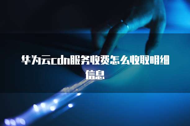 华为云cdn服务收费怎么收取明细信息