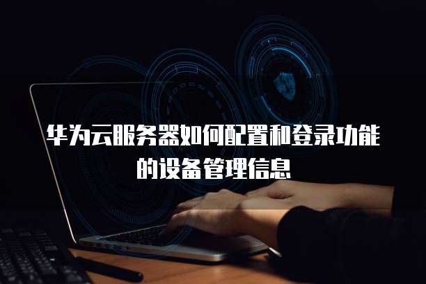 华为云服务器如何配置和登录功能的设备管理信息