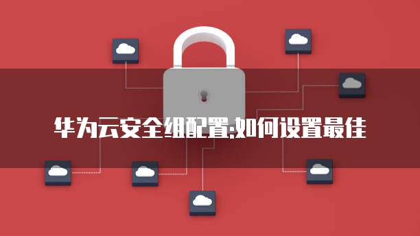 华为云安全组配置:如何设置最佳