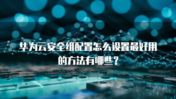 华为云安全组配置怎么设置最好用的方法有哪些?