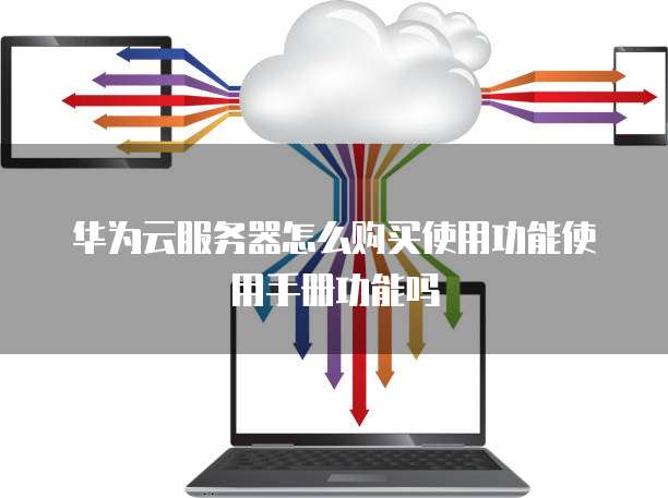 华为云服务器怎么购买使用功能使用手册功能吗