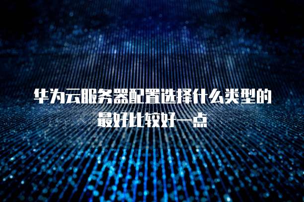 华为云服务器配置选择什么类型的最好比较好一点