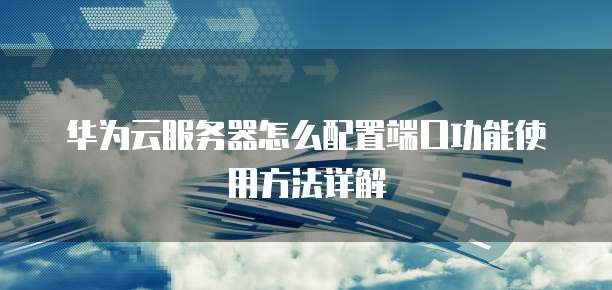 华为云服务器怎么配置端口功能使用方法详解