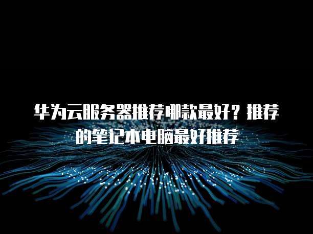 华为云服务器推荐哪款最好?推荐的笔记本电脑最好推荐