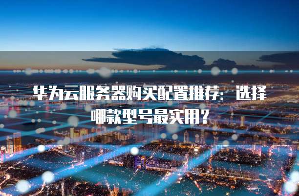 华为云服务器购买配置推荐:选择哪款型号最实用?