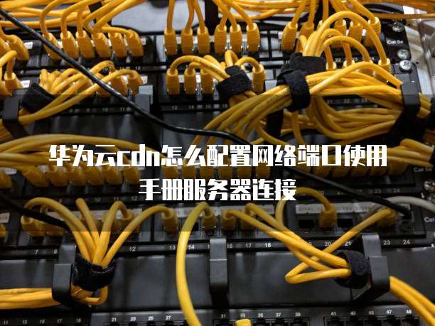 华为云cdn怎么配置网络端口使用手册服务器连接