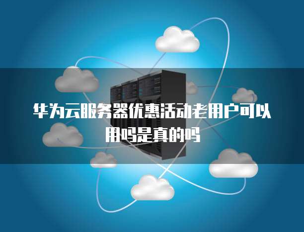 华为云服务器优惠活动老用户可以用吗是真的吗