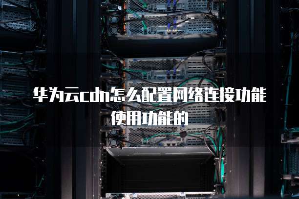 华为云cdn怎么配置网络连接功能使用功能的