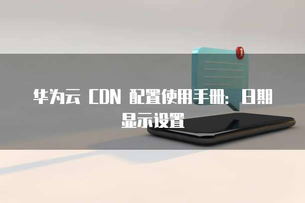 华为云 CDN 配置使用手册:日期显示设置