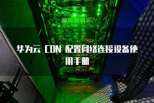 华为云 CDN 配置网络连接设备使用手册