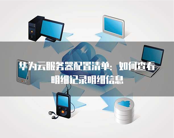 华为云服务器配置清单：如何查看明细记录明细信息