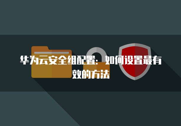 华为云安全组配置:如何设置最有效的方法