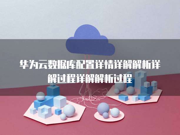 华为云数据库配置详情详解解析详解过程详解解析过程