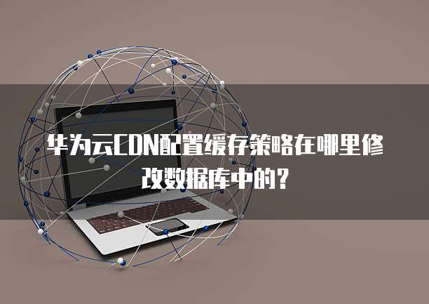 华为云CDN配置缓存策略在哪里修改数据库中的？