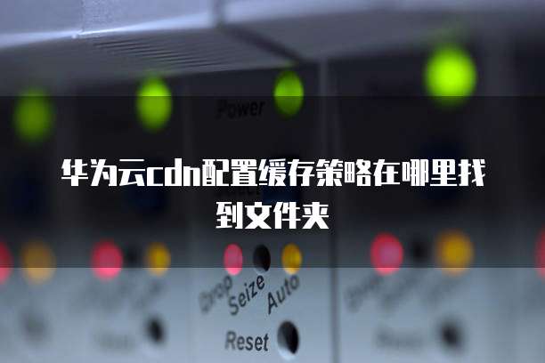 华为云cdn配置缓存策略在哪里找到文件夹