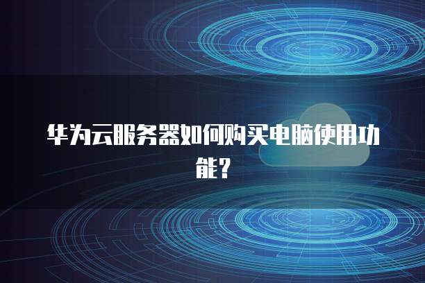 华为云服务器如何购买电脑使用功能?