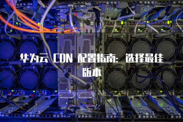 华为云 CDN 配置指南:选择最佳版本
