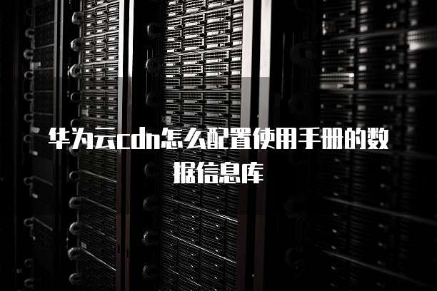 华为云cdn怎么配置使用手册的数据信息库