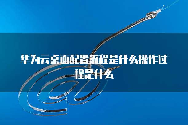 华为云桌面配置流程是什么操作过程是什么