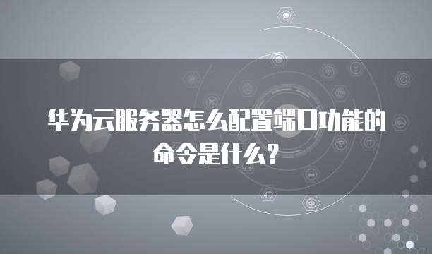 华为云服务器怎么配置端口功能的命令是什么?