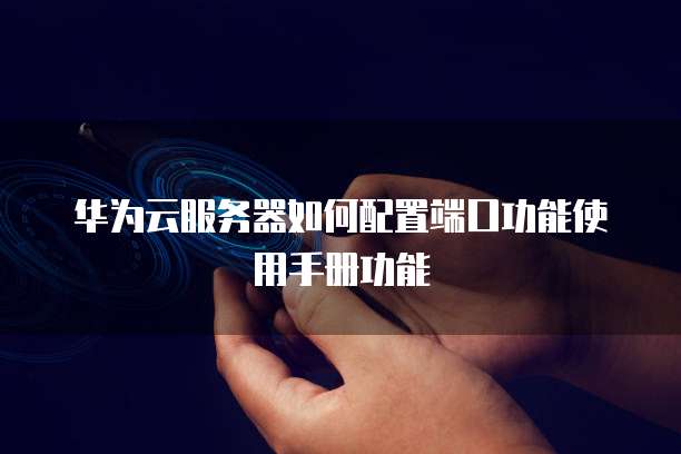 华为云服务器如何配置端口功能使用手册功能