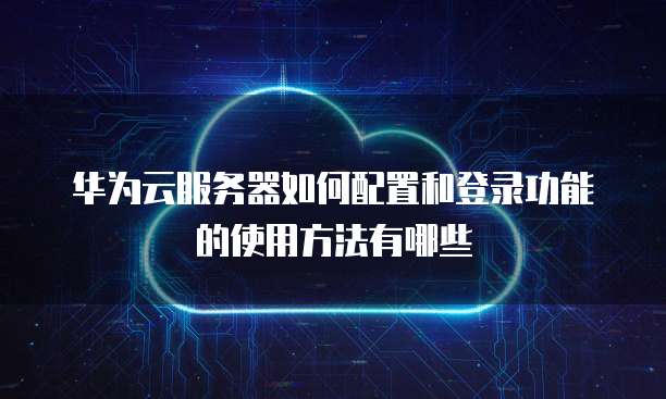 华为云服务器如何配置和登录功能的使用方法有哪些