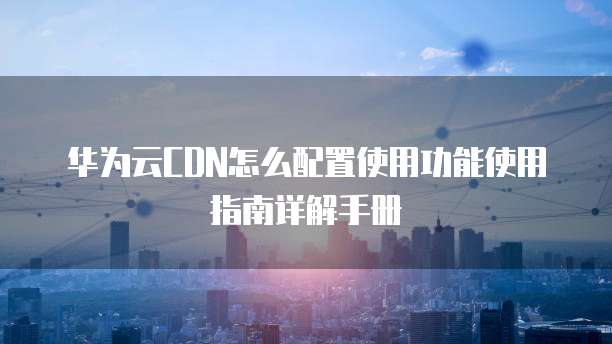 华为云CDN怎么配置使用功能使用指南详解手册