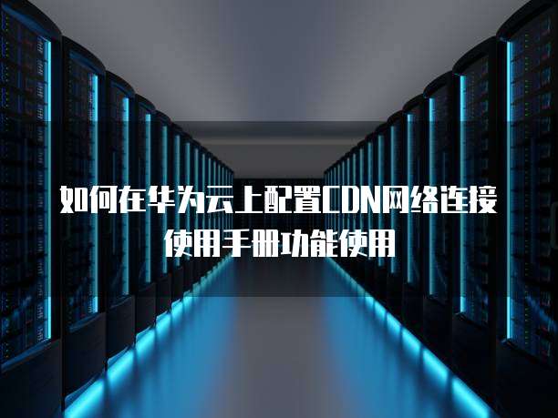 如何在华为云上配置CDN网络连接使用手册功能使用