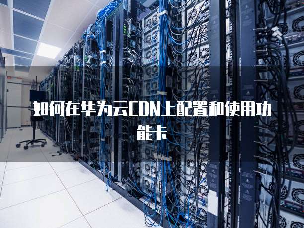 如何在华为云CDN上配置和使用功能卡