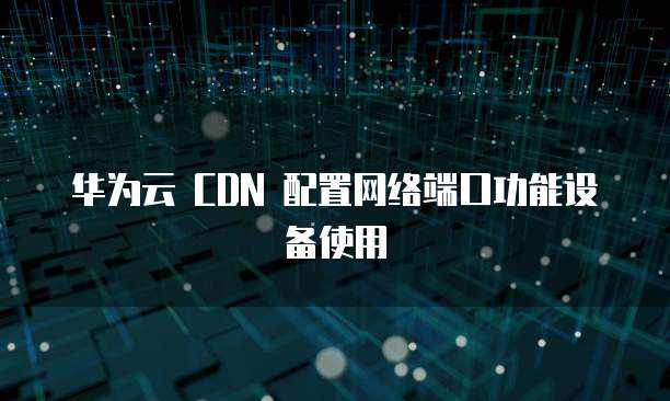 华为云 CDN 配置网络端口功能设备使用
