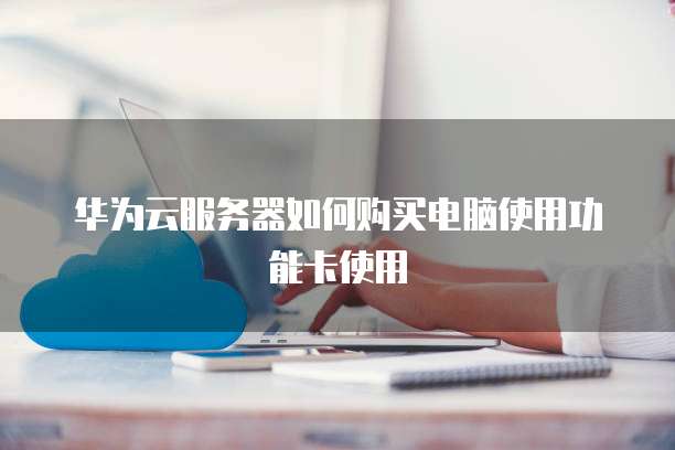 华为云服务器如何购买电脑使用功能卡使用