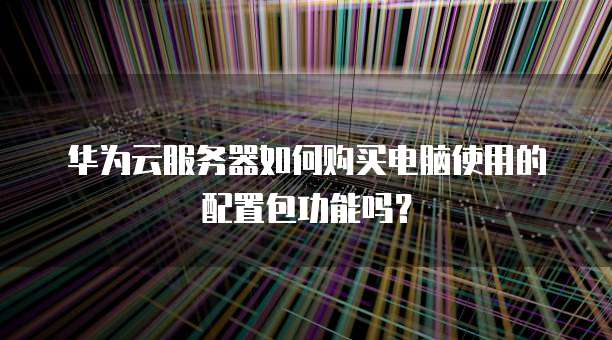华为云服务器如何购买电脑使用的配置包功能吗?