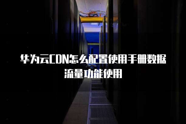 华为云CDN怎么配置使用手册数据流量功能使用