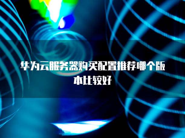华为云服务器购买配置推荐哪个版本比较好
