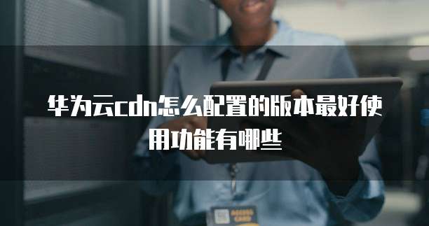 华为云cdn怎么配置的版本最好使用功能有哪些