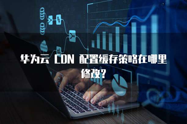 华为云 CDN 配置缓存策略在哪里修改?