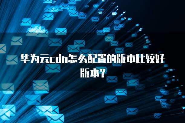 华为云cdn怎么配置的版本比较好版本?
