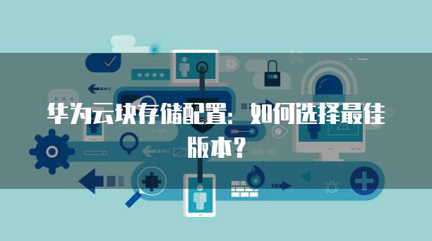 华为云块存储配置：如何选择最佳版本？