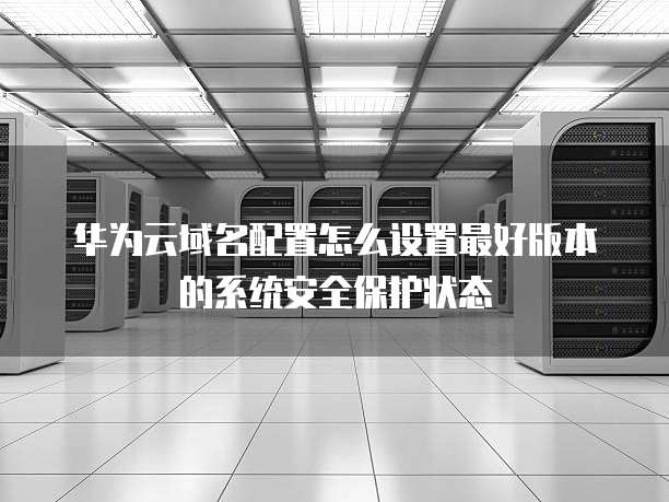 华为云域名配置怎么设置最好版本的系统安全保护状态